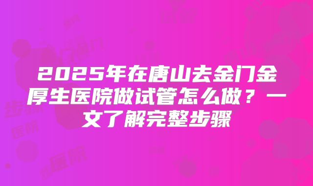 2025年在唐山去金门金厚生医院做试管怎么做?一文了解完整步骤