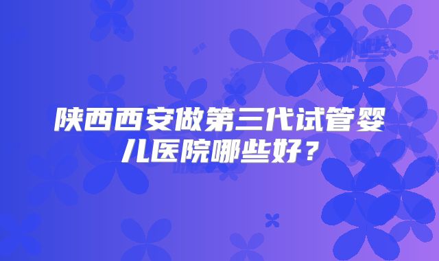 陕西西安做第三代试管婴儿医院哪些好？