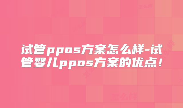 试管ppos方案怎么样-试管婴儿ppos方案的优点！