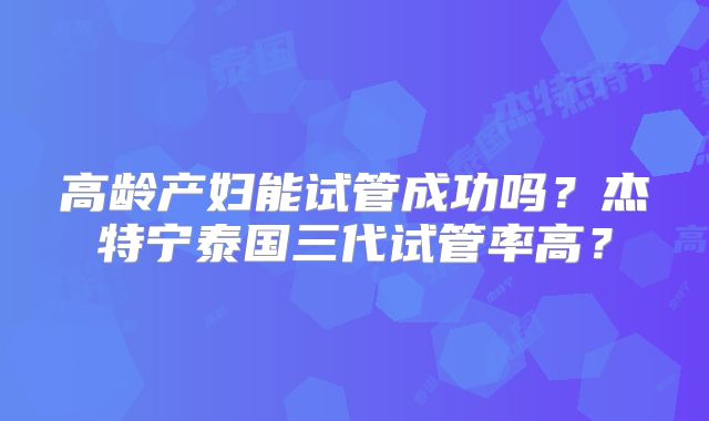 高龄产妇能试管成功吗?杰特宁泰国三代试管率高?