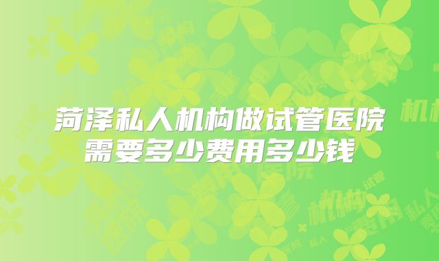菏泽私人机构做试管医院需要多少费用多少钱