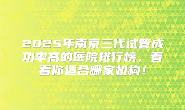 2025年南京三代试管成功率高的医院排行榜，看看你适合哪家机构！