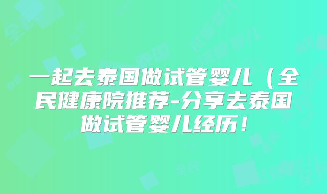 一起去泰国做试管婴儿（全民健康院推荐-分享去泰国做试管婴儿经历！