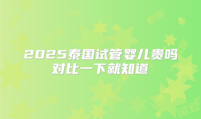 2025泰国试管婴儿贵吗对比一下就知道