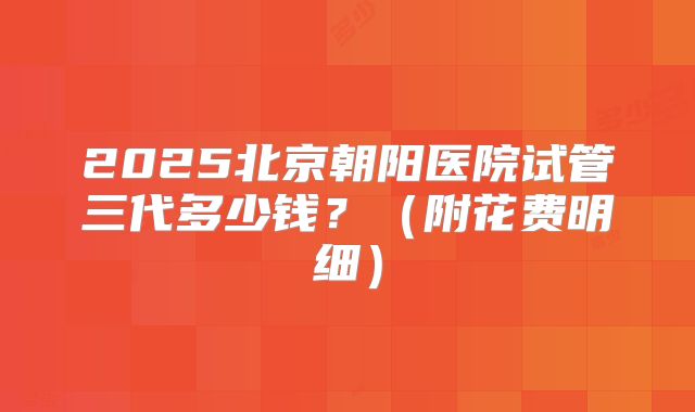 2025北京朝阳医院试管三代多少钱？（附花费明细）