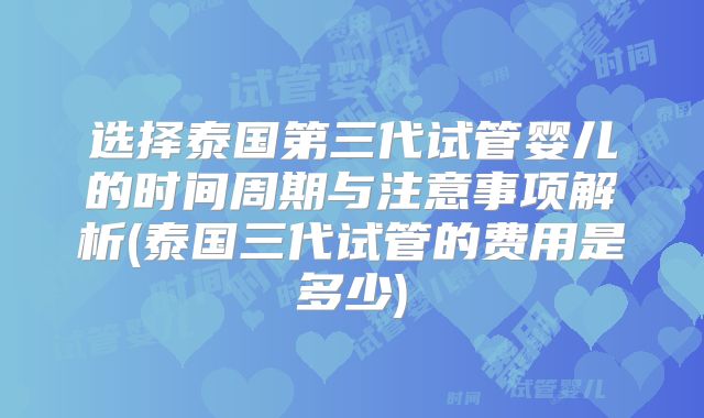 选择泰国第三代试管婴儿的时间周期与注意事项解析(泰国三代试管的费用是多少)