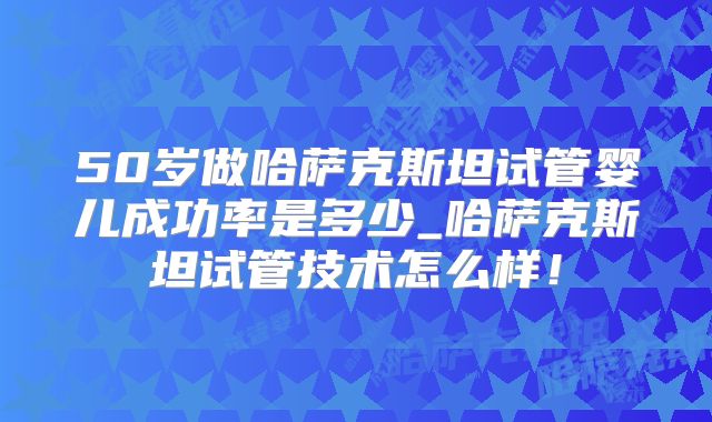 50岁做哈萨克斯坦试管婴儿成功率是多少_哈萨克斯坦试管技术怎么样!