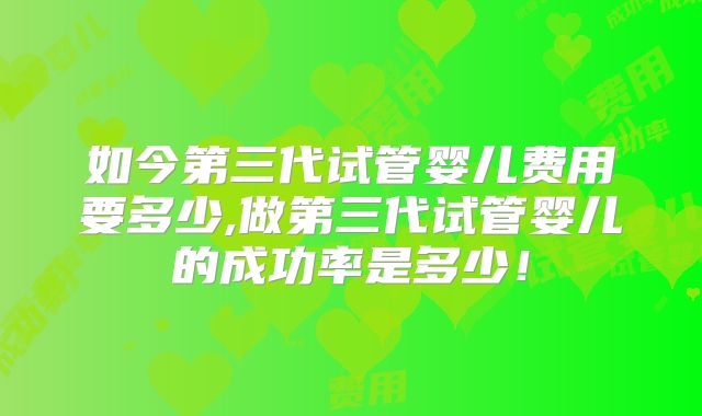 如今第三代试管婴儿费用要多少,做第三代试管婴儿的成功率是多少！
