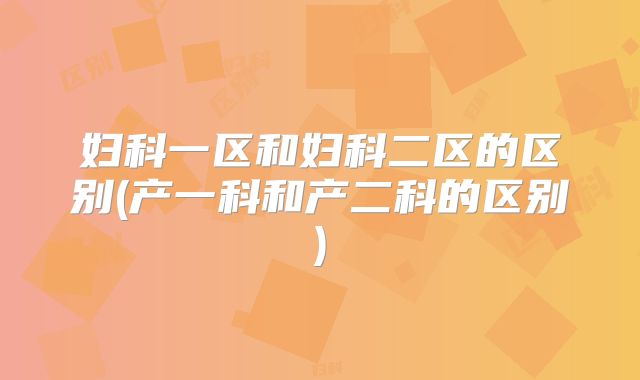 妇科一区和妇科二区的区别(产一科和产二科的区别)
