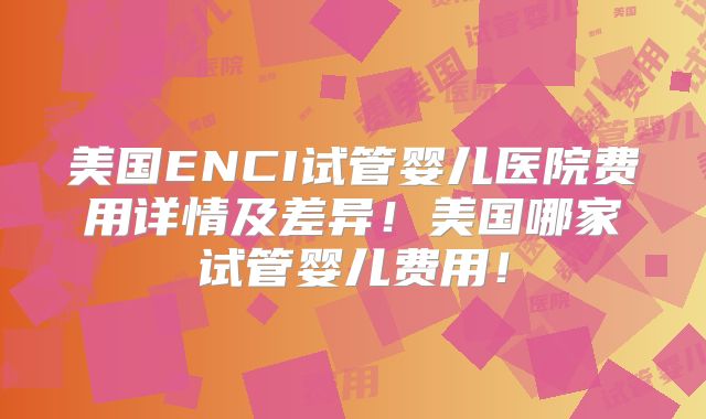 美国ENCI试管婴儿医院费用详情及差异！美国哪家试管婴儿费用！