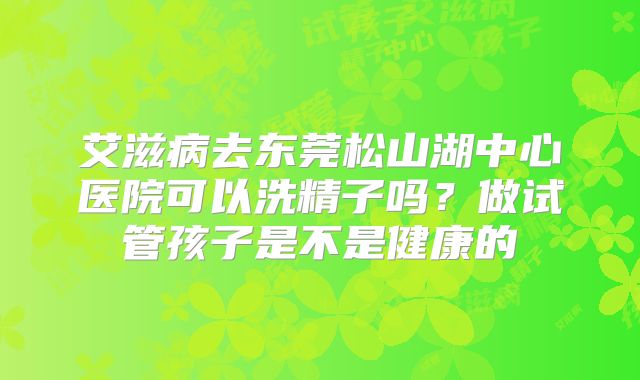 艾滋病去东莞松山湖中心医院可以洗精子吗?做试管孩子是不是健康的