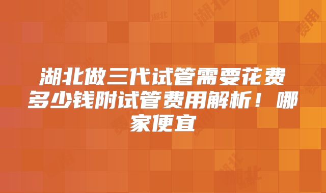 湖北做三代试管需要花费多少钱附试管费用解析！哪家便宜