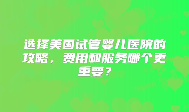 选择美国试管婴儿医院的攻略，费用和服务哪个更重要？