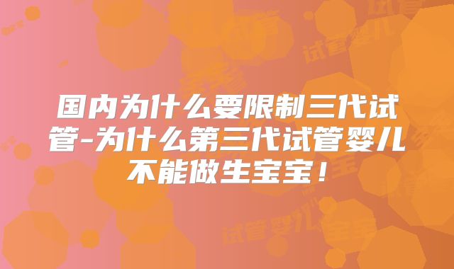 国内为什么要限制三代试管-为什么第三代试管婴儿不能做生宝宝！
