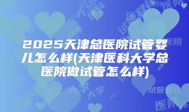 2025天津总医院试管婴儿怎么样(天津医科大学总医院做试管怎么样)