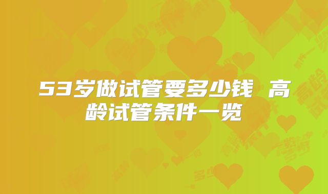 53岁做试管要多少钱 高龄试管条件一览