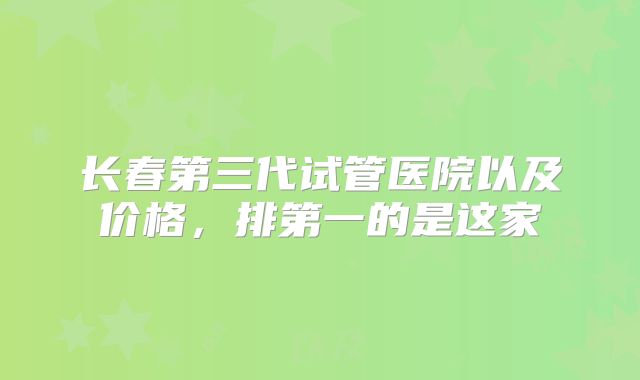 长春第三代试管医院以及价格,排第一的是这家