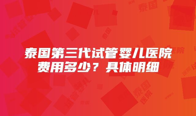 泰国第三代试管婴儿医院费用多少？具体明细