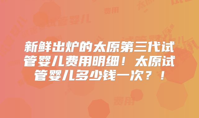 新鲜出炉的太原第三代试管婴儿费用明细！太原试管婴儿多少钱一次？！
