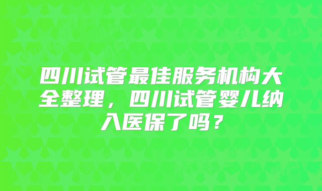 四川试管最佳服务机构大全整理，四川试管婴儿纳入医保了吗？