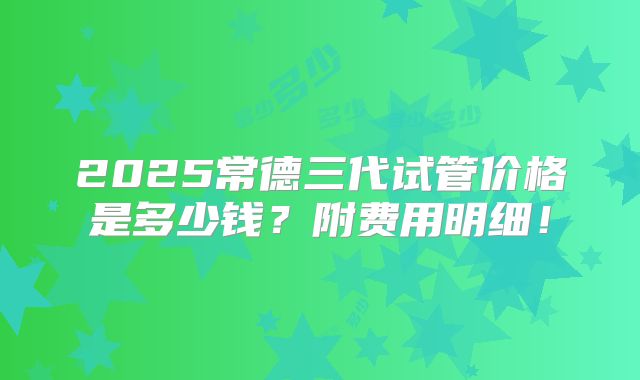 2025常德三代试管价格是多少钱？附费用明细！