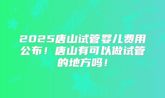 2025唐山试管婴儿费用公布!唐山有可以做试管的地方吗!