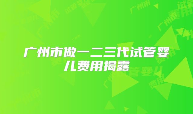 广州市做一二三代试管婴儿费用揭露