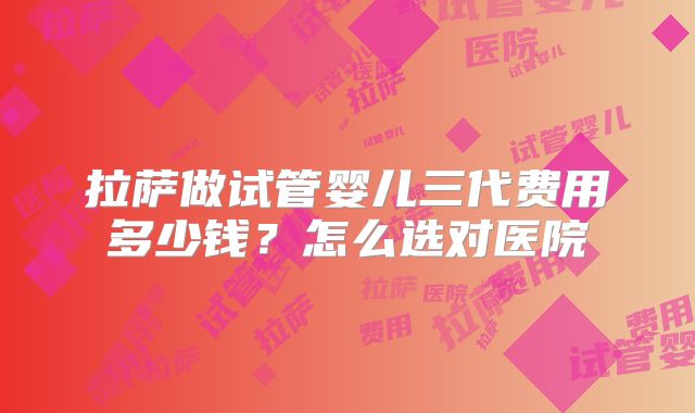 拉萨做试管婴儿三代费用多少钱？怎么选对医院