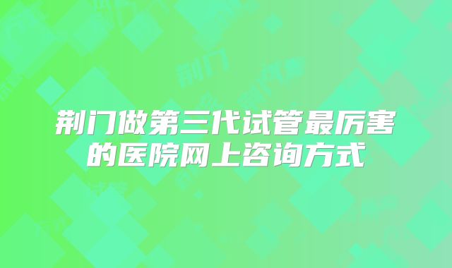 荆门做第三代试管最厉害的医院网上咨询方式