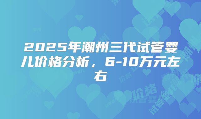 2025年潮州三代试管婴儿价格分析,6-10万元左右