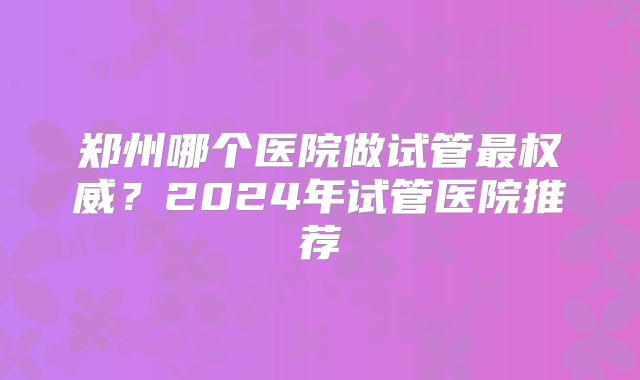 郑州哪个医院做试管最权威?2024年试管医院推荐