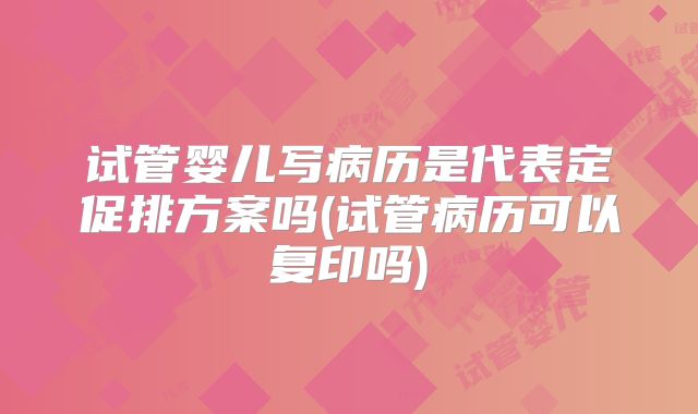 试管婴儿写病历是代表定促排方案吗(试管病历可以复印吗)