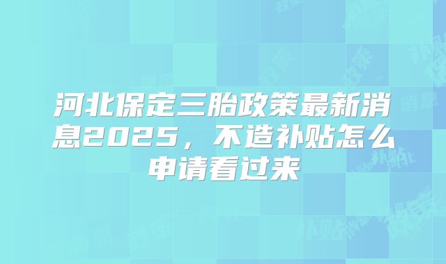 河北保定三胎政策最新消息2025,不造补贴怎么申请看过来