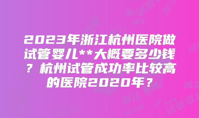 2023年浙江杭州医院做试管婴儿**大概要多少钱？杭州试管成功率比较高的医院2020年？