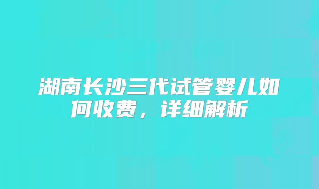 湖南长沙三代试管婴儿如何收费,详细解析