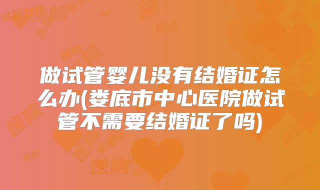 做试管婴儿没有结婚证怎么办(娄底市中心医院做试管不需要结婚证了吗)