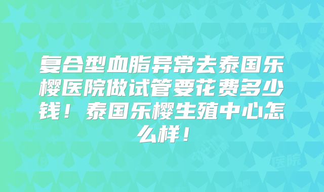 复合型血脂异常去泰国乐樱医院做试管要花费多少钱！泰国乐樱生殖中心怎么样！
