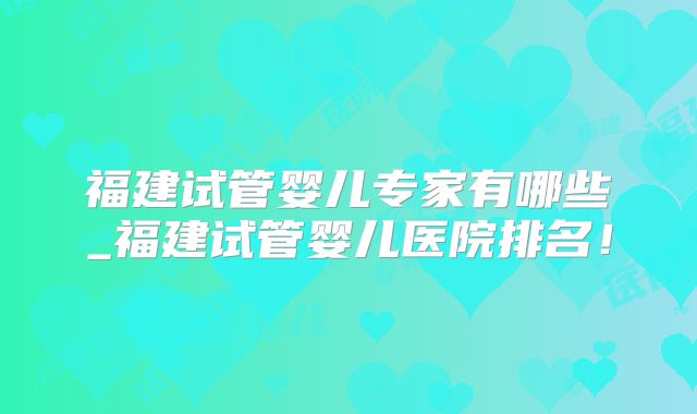 福建试管婴儿专家有哪些_福建试管婴儿医院排名！
