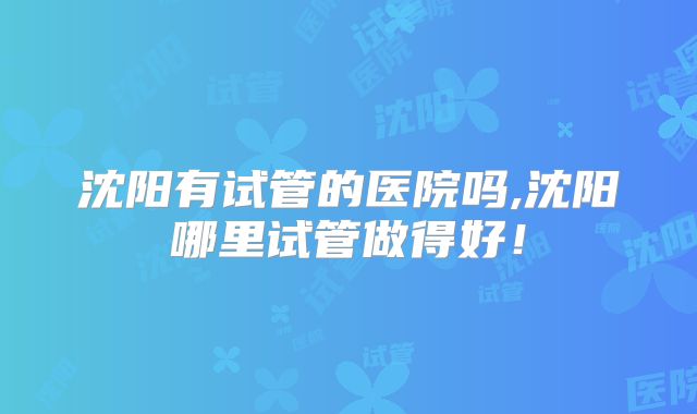 沈阳有试管的医院吗,沈阳哪里试管做得好!