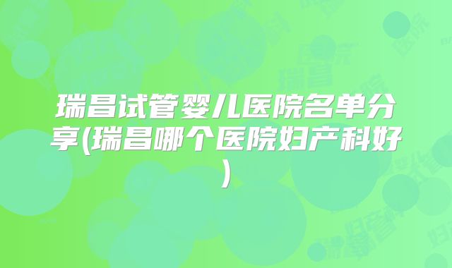瑞昌试管婴儿医院名单分享(瑞昌哪个医院妇产科好)