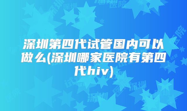 深圳第四代试管国内可以做么(深圳哪家医院有第四代hiv)