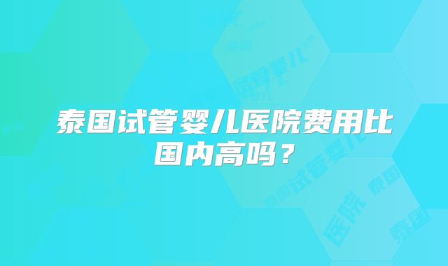 泰国试管婴儿医院费用比国内高吗？