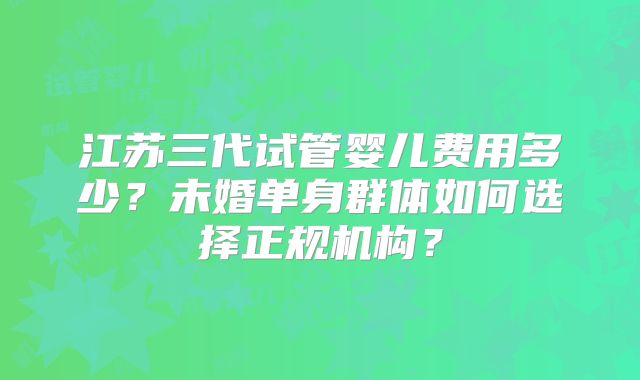 江苏三代试管婴儿费用多少？未婚单身群体如何选择正规机构？