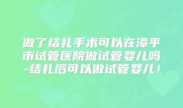 做了结扎手术可以在漳平市试管医院做试管婴儿吗-结扎后可以做试管婴儿！