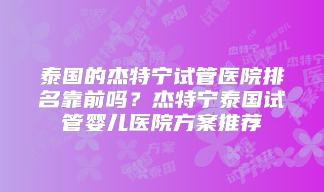 泰国的杰特宁试管医院排名靠前吗?杰特宁泰国试管婴儿医院方案推荐