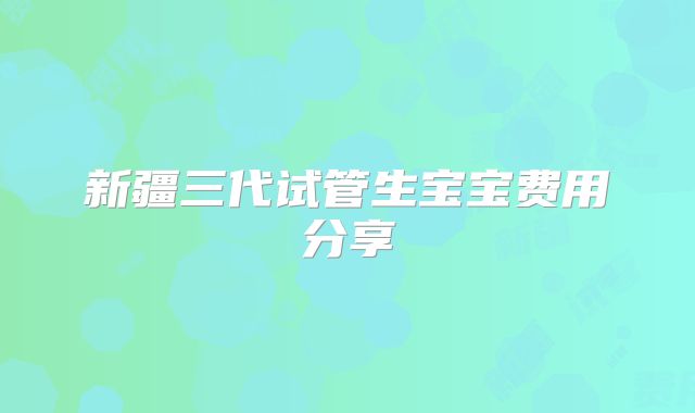 新疆三代试管生宝宝费用分享