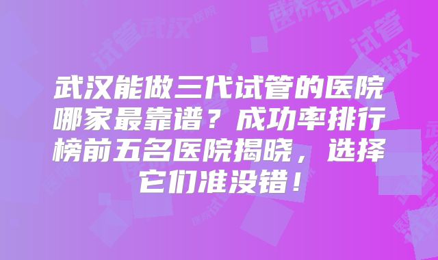 武汉能做三代试管的医院哪家最靠谱？成功率排行榜前五名医院揭晓，选择它们准没错！