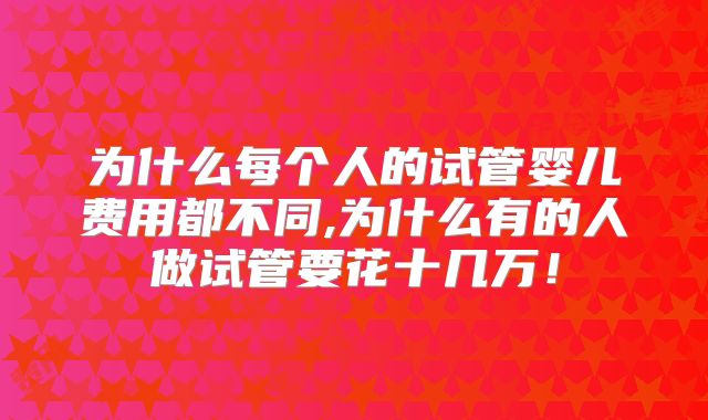 为什么每个人的试管婴儿费用都不同,为什么有的人做试管要花十几万！
