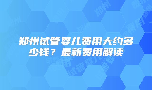 郑州试管婴儿费用大约多少钱？最新费用解读