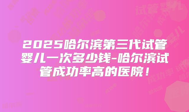 2025哈尔滨第三代试管婴儿一次多少钱-哈尔滨试管成功率高的医院！
